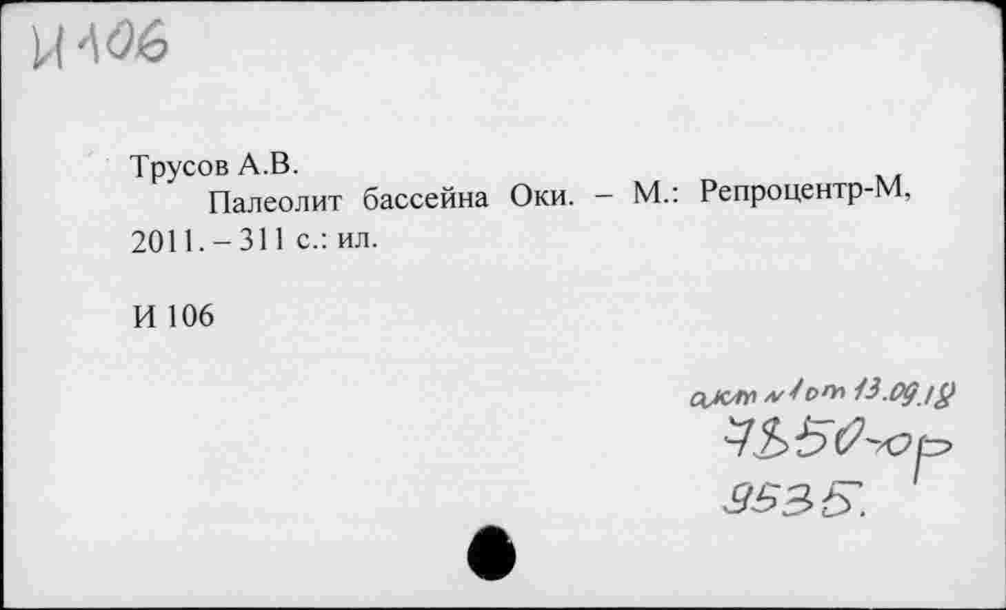 ﻿Трусов А.В.
Палеолит бассейна Оки. - М.: Репроцентр-М, 2011.-311 с.: ил.
И 106
ок™ лЈоњ 13.одіÿ
УЬБО-юр 9535.